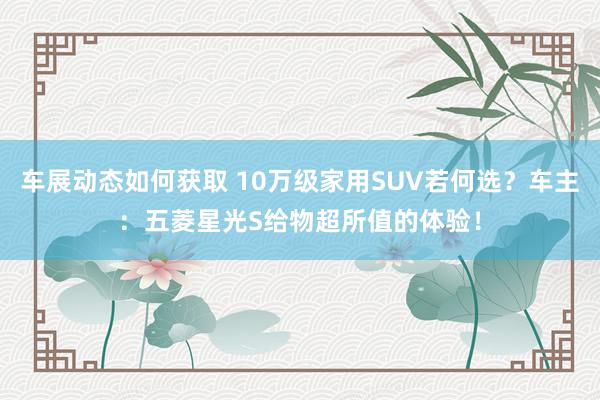 车展动态如何获取 10万级家用SUV若何选？车主：五菱星光S给物超所值的体验！