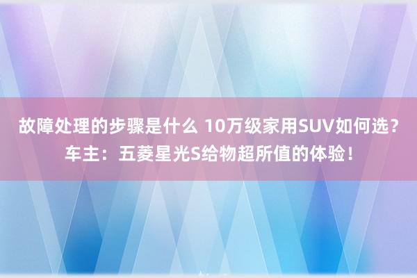 故障处理的步骤是什么 10万级家用SUV如何选？车主：五菱星光S给物超所值的体验！