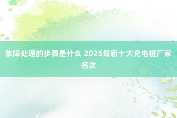 故障处理的步骤是什么 2025最新十大充电桩厂家名次