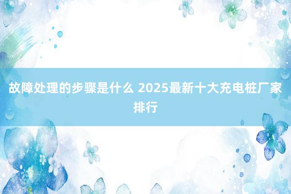 故障处理的步骤是什么 2025最新十大充电桩厂家排行