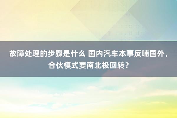 故障处理的步骤是什么 国内汽车本事反哺国外，合伙模式要南北极回转？