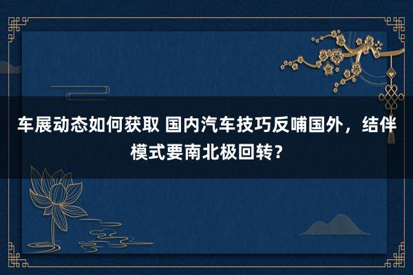 车展动态如何获取 国内汽车技巧反哺国外，结伴模式要南北极回转？