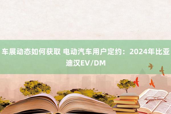 车展动态如何获取 电动汽车用户定约：2024年比亚迪汉EV/DM