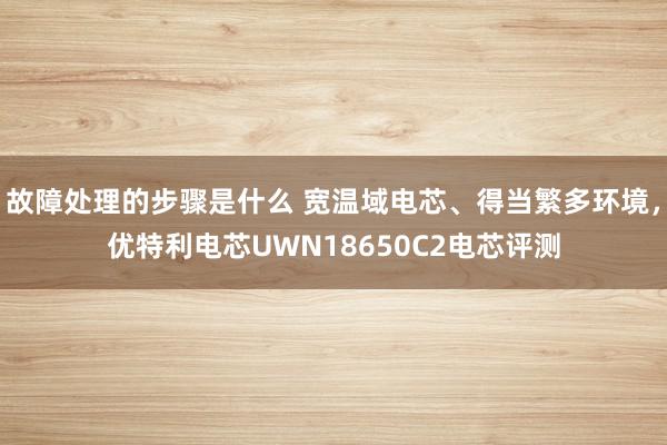 故障处理的步骤是什么 宽温域电芯、得当繁多环境，优特利电芯UWN18650C2电芯评测