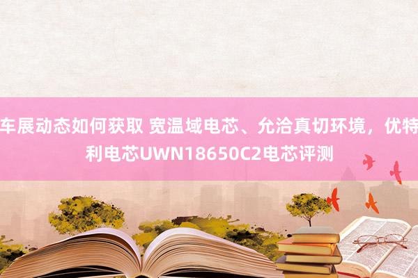 车展动态如何获取 宽温域电芯、允洽真切环境，优特利电芯UWN18650C2电芯评测