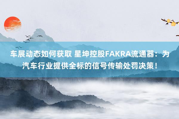 车展动态如何获取 星坤控股FAKRA流通器：为汽车行业提供全标的信号传输处罚决策！