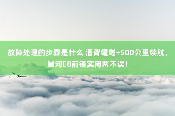 故障处理的步骤是什么 溜背缱绻+500公里续航，星河E8前锋实用两不误！