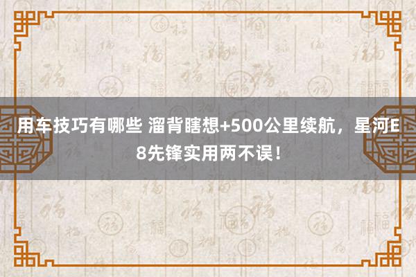 用车技巧有哪些 溜背瞎想+500公里续航，星河E8先锋实用两不误！