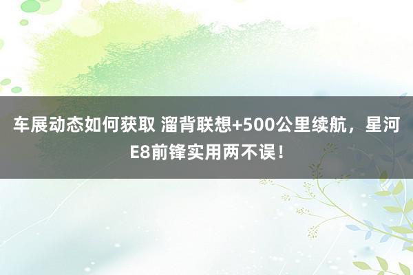 车展动态如何获取 溜背联想+500公里续航，星河E8前锋实用两不误！