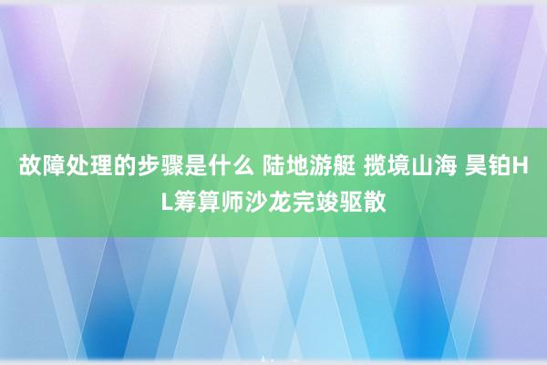 故障处理的步骤是什么 陆地游艇 揽境山海 昊铂HL筹算师沙龙完竣驱散