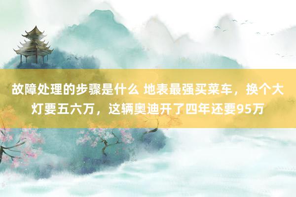 故障处理的步骤是什么 地表最强买菜车，换个大灯要五六万，这辆奥迪开了四年还要95万