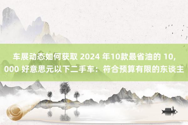 车展动态如何获取 2024 年10款最省油的 10,000 好意思元以下二手车：符合预算有限的东谈主