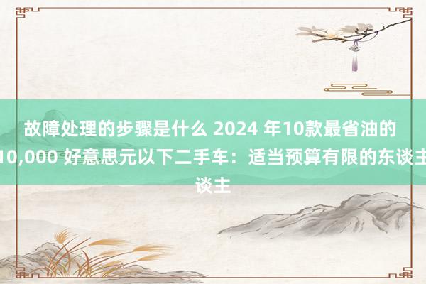 故障处理的步骤是什么 2024 年10款最省油的 10,000 好意思元以下二手车：适当预算有限的东谈主