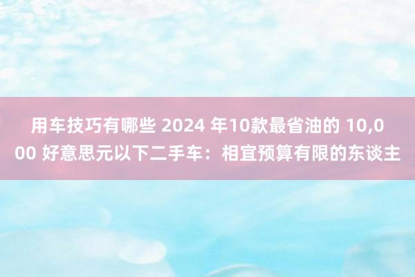 用车技巧有哪些 2024 年10款最省油的 10,000 好意思元以下二手车：相宜预算有限的东谈主