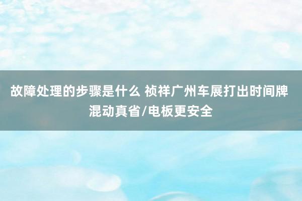 故障处理的步骤是什么 祯祥广州车展打出时间牌 混动真省/电板更安全