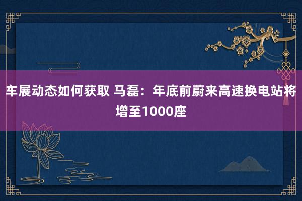 车展动态如何获取 马磊：年底前蔚来高速换电站将增至1000座