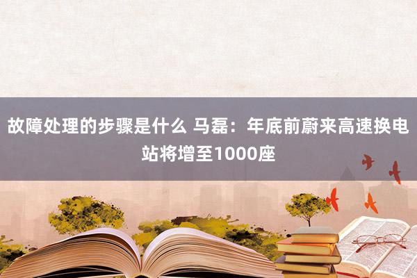 故障处理的步骤是什么 马磊：年底前蔚来高速换电站将增至1000座