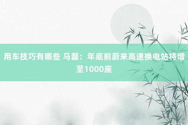 用车技巧有哪些 马磊：年底前蔚来高速换电站将增至1000座