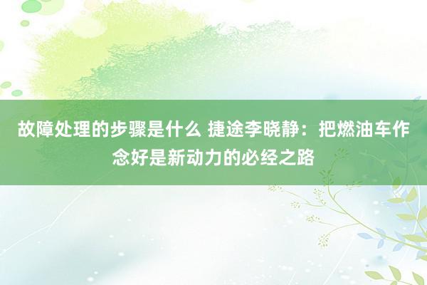 故障处理的步骤是什么 捷途李晓静：把燃油车作念好是新动力的必经之路