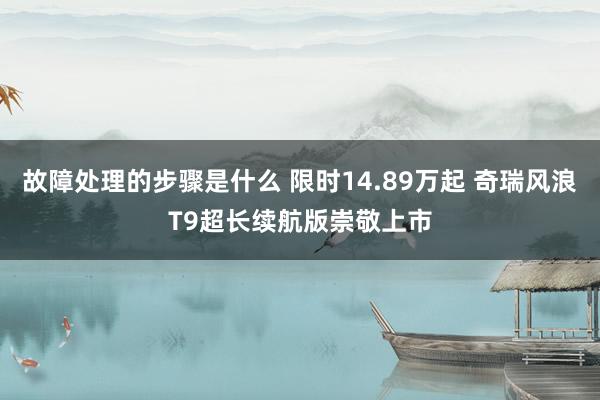 故障处理的步骤是什么 限时14.89万起 奇瑞风浪T9超长续航版崇敬上市