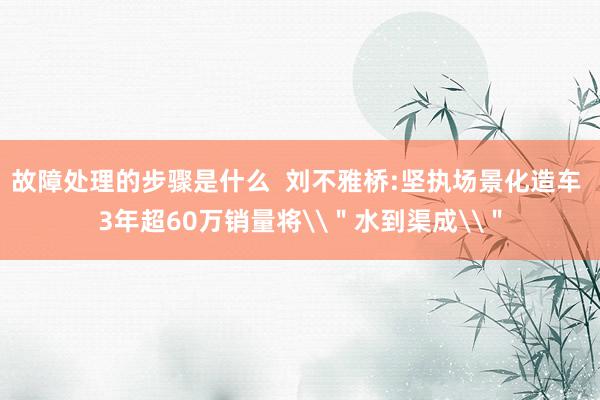 故障处理的步骤是什么  刘不雅桥:坚执场景化造车 3年超60万销量将\＂水到渠成\＂