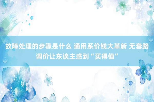 故障处理的步骤是什么 通用系价钱大革新 无套路调价让东谈主感到“买得值”