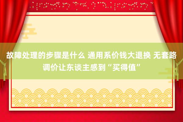 故障处理的步骤是什么 通用系价钱大退换 无套路调价让东谈主感到“买得值”