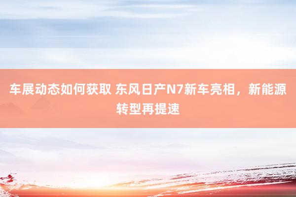 车展动态如何获取 东风日产N7新车亮相，新能源转型再提速