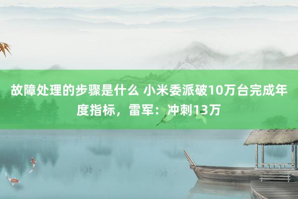 故障处理的步骤是什么 小米委派破10万台完成年度指标，雷军：冲刺13万