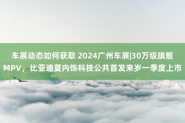 车展动态如何获取 2024广州车展|30万级旗舰MPV，比亚迪夏内饰科技公共首发来岁一季度上市