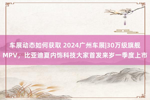 车展动态如何获取 2024广州车展|30万级旗舰MPV，比亚迪夏内饰科技大家首发来岁一季度上市