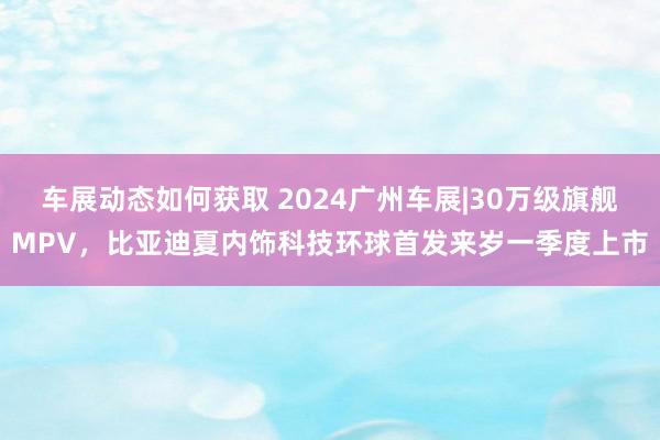 车展动态如何获取 2024广州车展|30万级旗舰MPV，比亚迪夏内饰科技环球首发来岁一季度上市