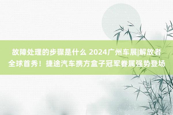 故障处理的步骤是什么 2024广州车展|解放者全球首秀！捷途汽车携方盒子冠军眷属强势登场