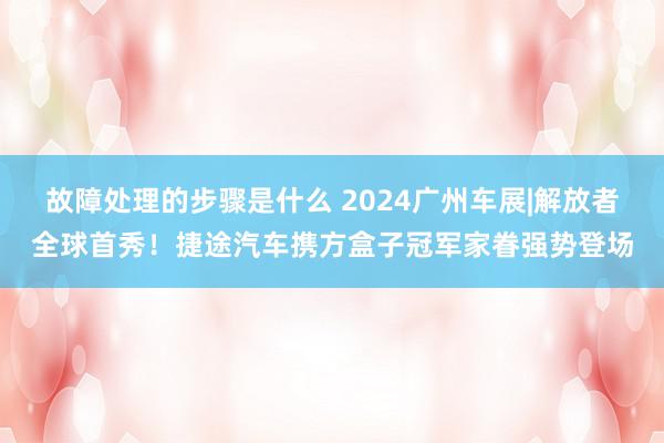 故障处理的步骤是什么 2024广州车展|解放者全球首秀！捷途汽车携方盒子冠军家眷强势登场