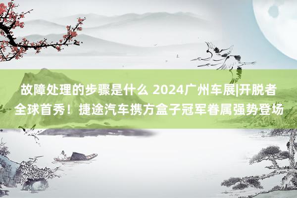 故障处理的步骤是什么 2024广州车展|开脱者全球首秀！捷途汽车携方盒子冠军眷属强势登场