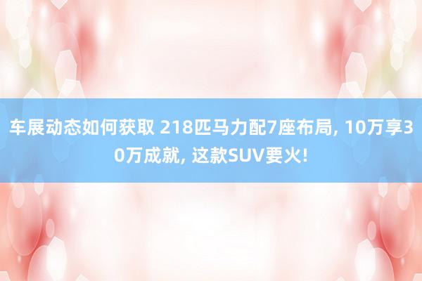 车展动态如何获取 218匹马力配7座布局, 10万享30万成就, 这款SUV要火!