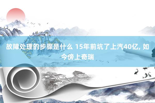 故障处理的步骤是什么 15年前坑了上汽40亿, 如今傍上奇瑞