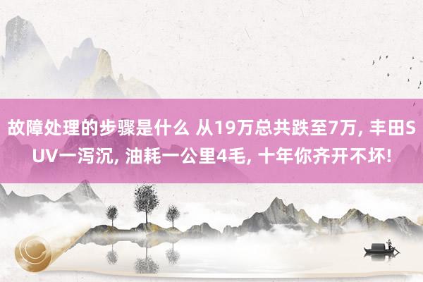 故障处理的步骤是什么 从19万总共跌至7万, 丰田SUV一泻沉, 油耗一公里4毛, 十年你齐开不坏!