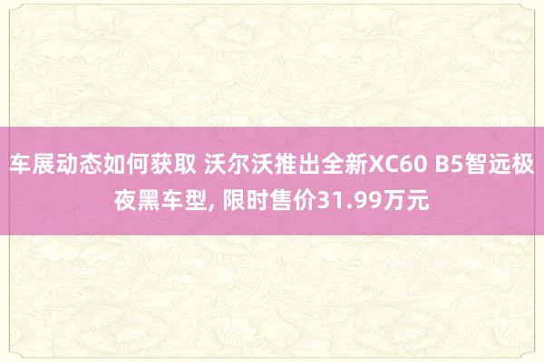 车展动态如何获取 沃尔沃推出全新XC60 B5智远极夜黑车型, 限时售价31.99万元