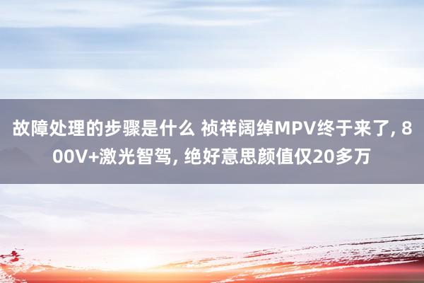 故障处理的步骤是什么 祯祥阔绰MPV终于来了, 800V+激光智驾, 绝好意思颜值仅20多万