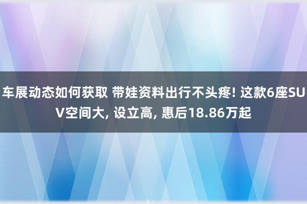 车展动态如何获取 带娃资料出行不头疼! 这款6座SUV空间大, 设立高, 惠后18.86万起