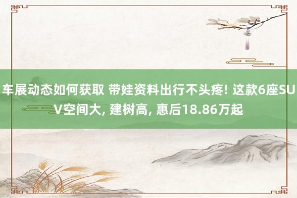 车展动态如何获取 带娃资料出行不头疼! 这款6座SUV空间大, 建树高, 惠后18.86万起