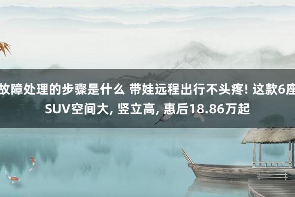 故障处理的步骤是什么 带娃远程出行不头疼! 这款6座SUV空间大, 竖立高, 惠后18.86万起