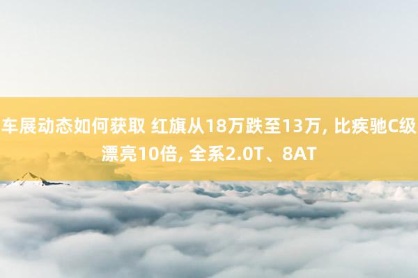 车展动态如何获取 红旗从18万跌至13万, 比疾驰C级漂亮10倍, 全系2.0T、8AT