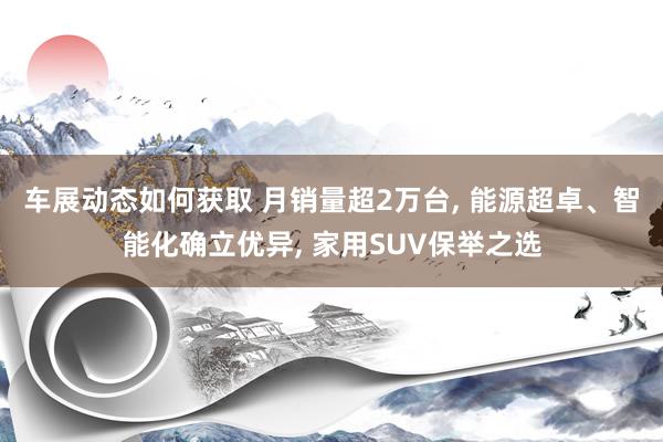 车展动态如何获取 月销量超2万台, 能源超卓、智能化确立优异, 家用SUV保举之选