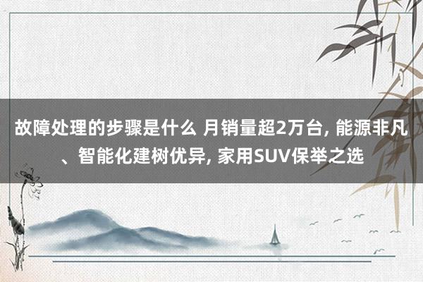 故障处理的步骤是什么 月销量超2万台, 能源非凡、智能化建树优异, 家用SUV保举之选