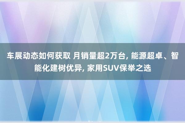 车展动态如何获取 月销量超2万台, 能源超卓、智能化建树优异, 家用SUV保举之选