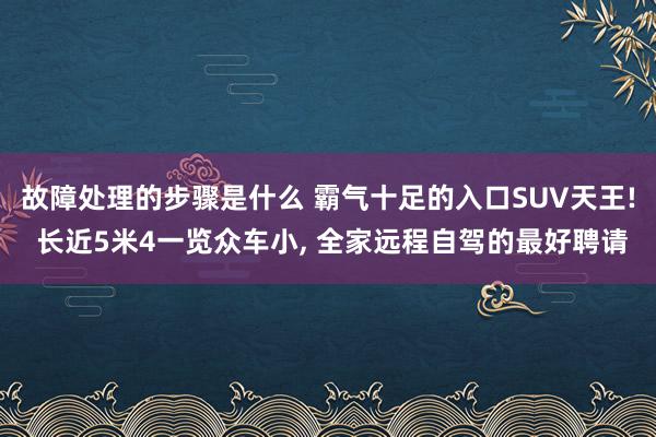 故障处理的步骤是什么 霸气十足的入口SUV天王! 长近5米4一览众车小, 全家远程自驾的最好聘请