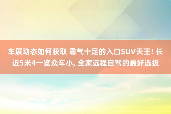 车展动态如何获取 霸气十足的入口SUV天王! 长近5米4一览众车小, 全家远程自驾的最好选拔