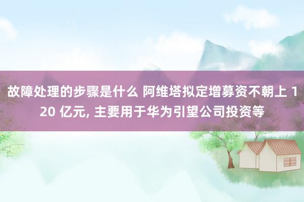 故障处理的步骤是什么 阿维塔拟定增募资不朝上 120 亿元, 主要用于华为引望公司投资等